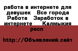 работа в интернете для девушек - Все города Работа » Заработок в интернете   . Калмыкия респ.